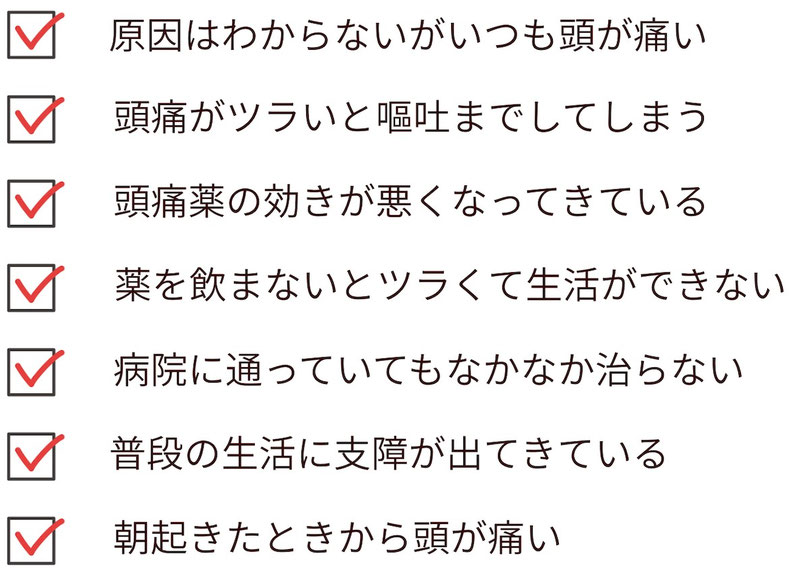 毎日のように頭痛がする。嘔吐するほどのツラい頭痛。頭痛薬の効きが悪い。など１つでも当てはまるものがあるなら