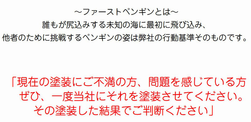 ～ファーストペンギンとは～ 誰もが尻込みする未知の海に最初に飛び込み、 他者のために挑戦するペンギンの姿は弊社の行動基準そのものです。「現在の塗装にご不満の方、問題を感じている方   　ぜひ、一度当社にそれを塗装させてください。  その塗装した結果でご判断ください」