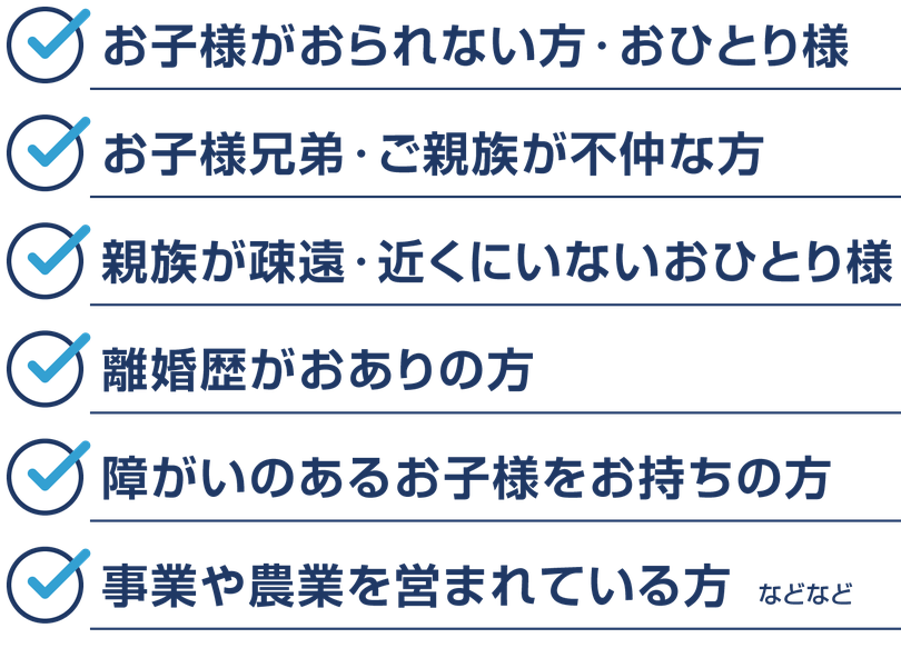 【生前対策が必要な人】お子様がおられない方・おひとり様。お子様兄弟・ご親族が不仲な方。親族が疎遠・近くにいないおひとり様。離婚歴がおありの方。障がいのあるお子様をお持ちの方。事業や農業を営まれている方。などなど