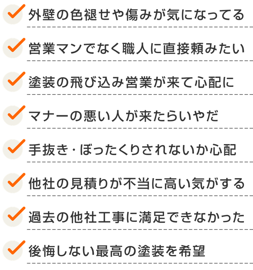【リストテキスト画像】外壁の色褪せや傷みが気になってる。営業マンでなく職人に直接頼みたい。塗装の飛び込み営業が来て心配に。マナーの悪い人が来たらいやだ。手抜き・ぼったくりされないか心配。他社の見積りが不当に高い気がする。過去の他社工事に満足できなかった。後悔しない最高の塗装を希望。