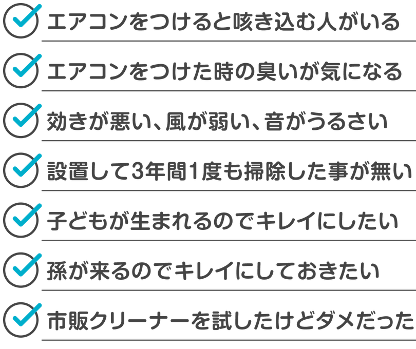 エアコンをつけると咳き込む人がいる。エアコンをつけた時の臭いが気になる。効きが悪い、風が弱い、音がうるさい。設置して３年間１度も掃除した事が無い。子供が出来たのでキレイにしたい。孫が来るのでキレイにしておきたい。市販クリーナーを試したけどダメだった。