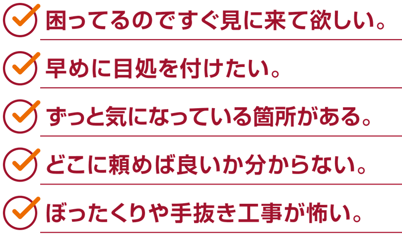 住宅リフォームのお悩み「困ってるのですぐ見に来て欲しい」「早めに目処を付けたい」「ずっと気になっている箇所がある」「どこに頼めば良いか分からない」「ぼったくりや手抜き工事が怖い」など