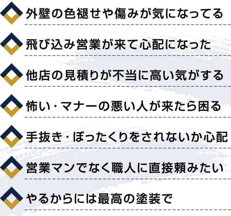 【箇条書きリスト】外壁の色褪せや傷みが気になってる。飛び込み営業が来て心配になった。他店の見積りが不当に高い気がする。怖い・マナーの悪い人が来たら困る。手抜き・ぼったくりをされないか心配。営業マンでなく職人に直接頼みたい。やるからには最高の塗装で。