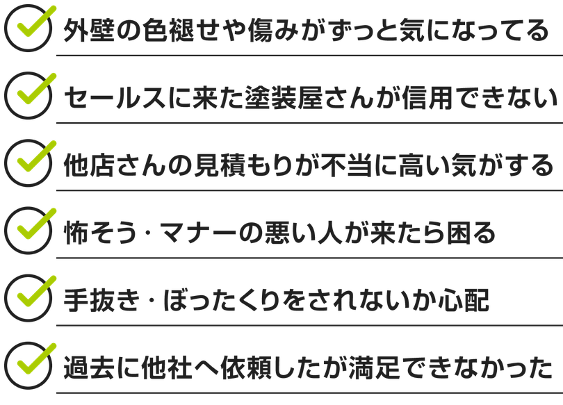 外壁の色褪せや傷みがずっと気になってる。 セールスに来た塗装屋さんが信用できない。他店さんの見積もりが不当に高い気がする。怖そう・マナーの悪い人が来たら困る。手抜き・ぼったくりをされないか心配。過去に他社へ依頼したが満足できなかった。