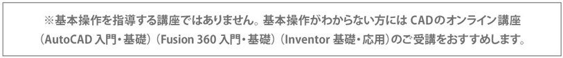 基本操作を指導する講座ではありません。基本講座がわからない方にはCADのオンライン講座のご受講をおすすめします。