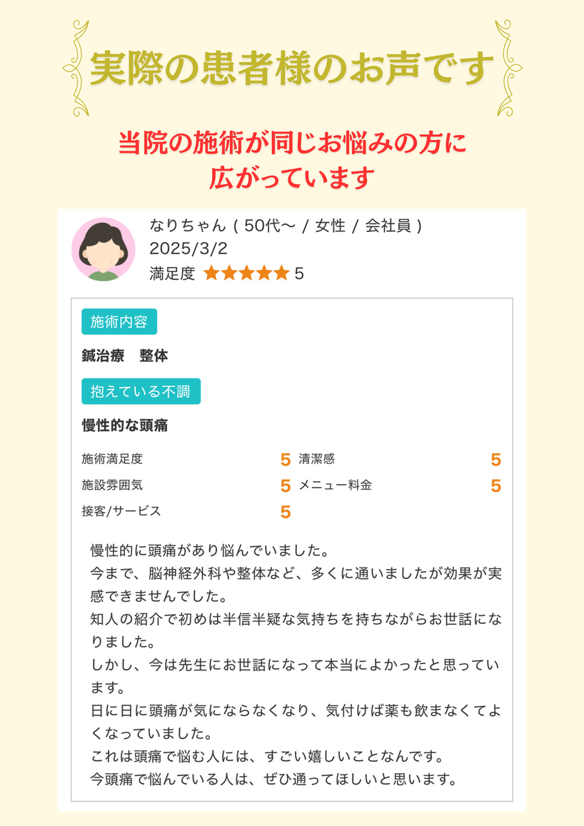 実際の患者様のお声慢性的に頭痛があり悩んでいました。 今まで、脳神経外科や整体など、多くに通いましたが効果が実感できませんでした。 知人の紹介で初めは半信半疑な気持ちを持ちながらお世話になりました。 しかし、今は先生にお世話になって本当によかったと思っています。 日に日に頭痛が気にならなくなり、気付けば薬も飲まなくてよくなっていました。 これは頭痛で悩む人には、すごい嬉しいことなんです。 今頭痛で悩んでいる人は、ぜひ通ってほしいと思います。