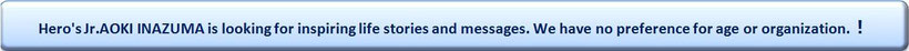Hero's Jr. AOKI INAZUMA is looking for inspiring life stories and messages. We have no preference for age or organization.