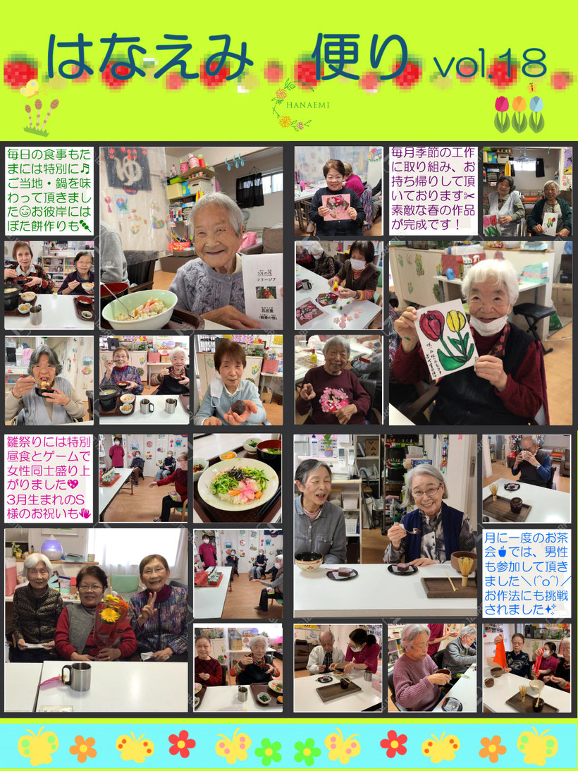 はなえみ便り vol.18 毎日の食事もたまいは特別に ご当地・鍋を味わって頂きました お彼岸にはぼた餅作りも 毎月季節の工作に取り組み、お持ち帰りして頂いております 素敵な春の策う品が完成です ひな祭りには特別なゲームで女性同士盛り上がりました 3月生まれのS様のお祝いも 月に一度のお茶会では、男性も参加して頂きました お作法にも挑戦されました イベント盛り沢山