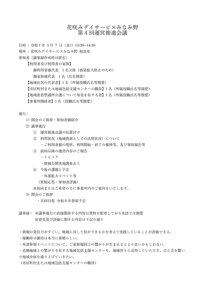 議事録 花咲みデイサービスみなみ野 第4回運営推進会議 利用者及び利用者の家族 地域住民の代表者 市区町村または地域包括支援センターの職員 地域密着型通所介護について知見を有する者 事業所関係者 運営推進会議の位置付け 利用状況（地域資源としての活用状況） 前回以降の運営内容のご報告 今後の課題と予定 外部拡大イベント等 質疑応答・参加者評価 情報の発信力 稼働率の維持 ご家族様同士の繋がり 地域全体を盛り上げていきたい 