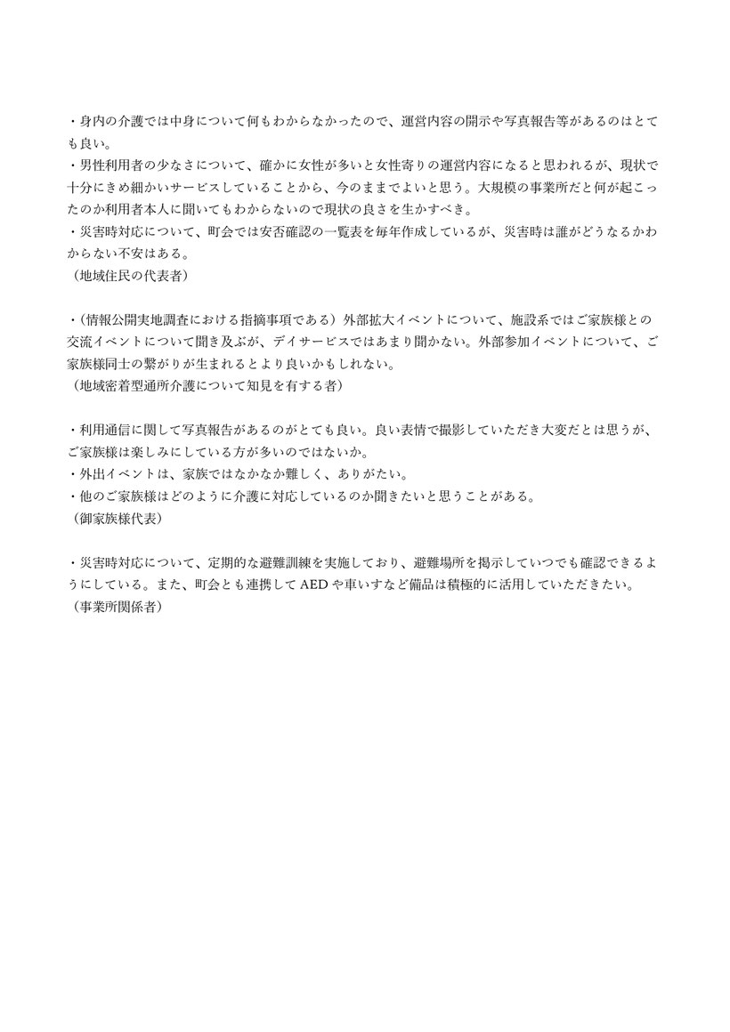 利用通信に関して写真報告があるのがとても良い 良い表情で撮影していただき大変だとは思うが、ご家族様は楽しみにしている方が多い 現状で十分にきめ細かいサービスしていることから、今のままでよい 大規模の事業所だと何が起こったのか利用者本人に聞いてもわからない  災害時対応について、町会では安否確認の一覧表を毎年作成 不安はある 外部拡大イベントについて施設系ではご家族様との交流イベントについて聞き及ぶが、デイサービスではあまり聞かない 定期的な避難訓練 避難場所を掲示 AED 車椅子 積極的に活用
