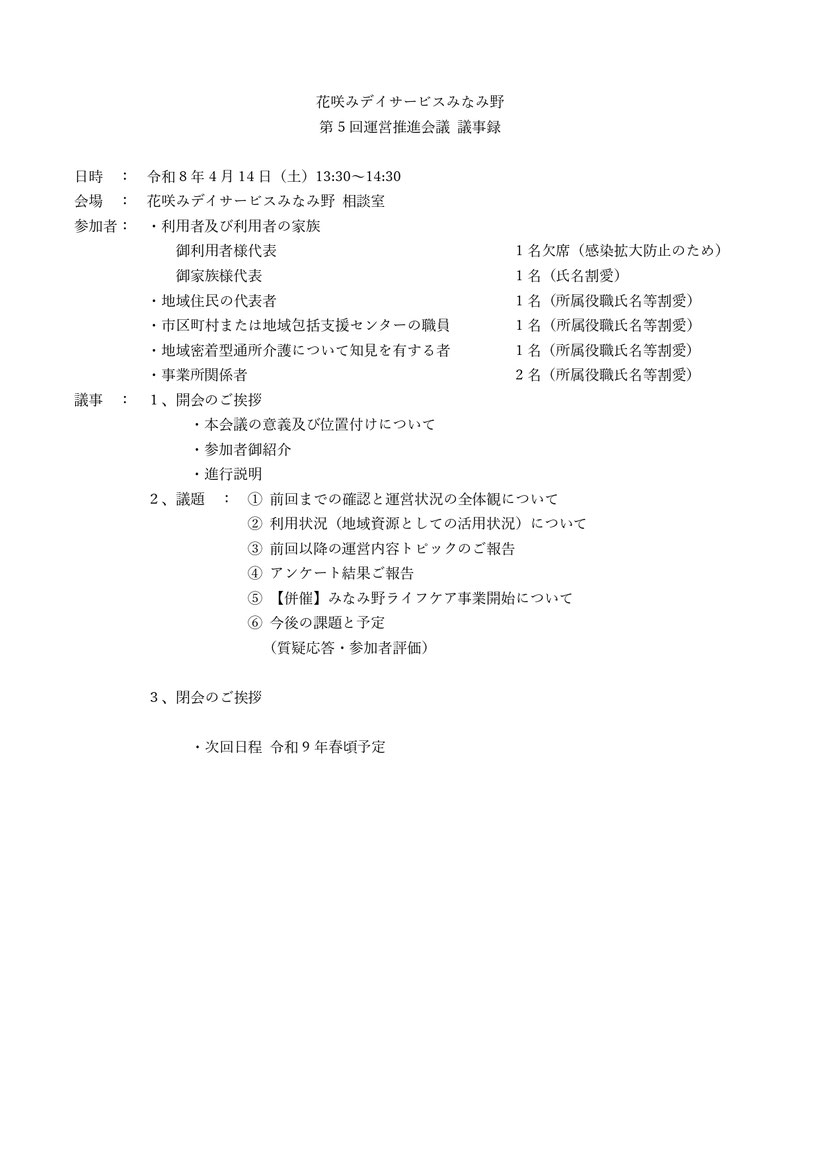 議事録 花咲みデイサービスみなみ野 第5回運営推進会議 利用者及び利用者の家族 地域住民の代表者 市区町村または地域包括支援センターの職員 地域密着型通所介護について知見を有する者 事業所関係者 運営推進会議の位置付け 利用状況（地域資源としての活用状況） 前回以降の運営内容のご報告 アンケート結果ご報告 【併催】みなみ野ライフケア事業開始について 今後の課題と予定 質疑応答・参加者評価 情報の発信力