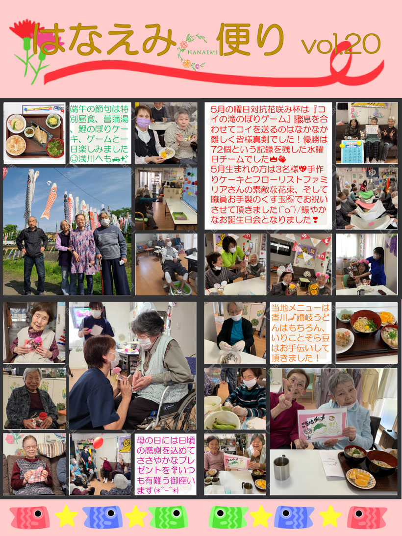 はなえみ便り vol.20 端午の節句は特別昼食、菖蒲湯、鯉のぼりケーキ、ゲームと一日楽しみました 浅川へも ドライブ 5月の曜日対抗花咲み杯は「コイの滝のぼりゲーム」 息を合わせてコイを送るのはなかなか難しく皆様真剣でした！ 優勝は72個という記録を残した水曜日チーム 5月生まれの方は3名様 手作りケーキとフローリストファミリアさんの素敵な花束、職員お手製のくす玉でお祝い 賑やかなお誕生日会 ご当地メニューは香川 讃岐うどんはもちろん、いりことそら豆はお手伝いして頂きました 母の日 イベント盛り沢山