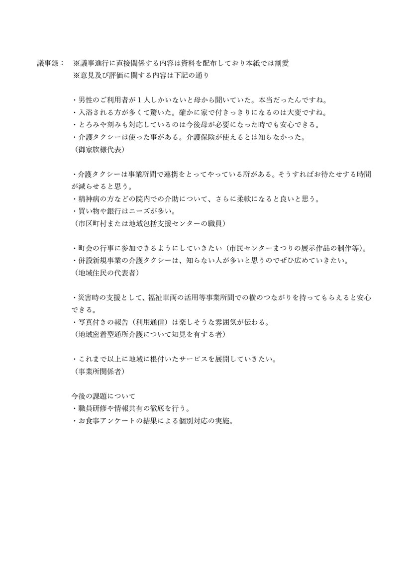 男性のご利用者が1人しかいないと母から聞いていた。本当だったんですね。入浴される方が多くて驚いた。確かに家で付きっきりになるのは大変ですね。とろみや刻みも対応しているのは今後母が必要になった時でも安心できる。介護タクシーは使ったことがある。介護保険が使えるとは知らなかった。（御家族様代表）精神病の方などの院内での介助について、さらに柔軟になると良いと思う。（市区町村または地域包括支援センターの職員）介護タクシーは、知らない人が多いと思うのでぜひ広めていきたい。（地域住民の代表者）災害時の支援として、福祉車