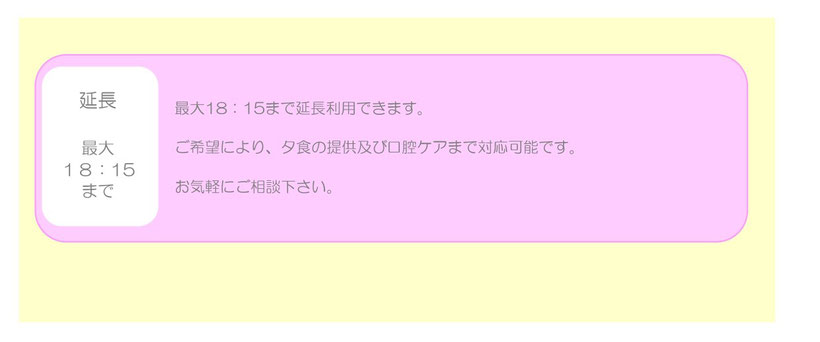 延長 最大18:15まで ご希望により、夕食の提供及び口腔ケアまで対応可能です。お気軽にご相談ください。