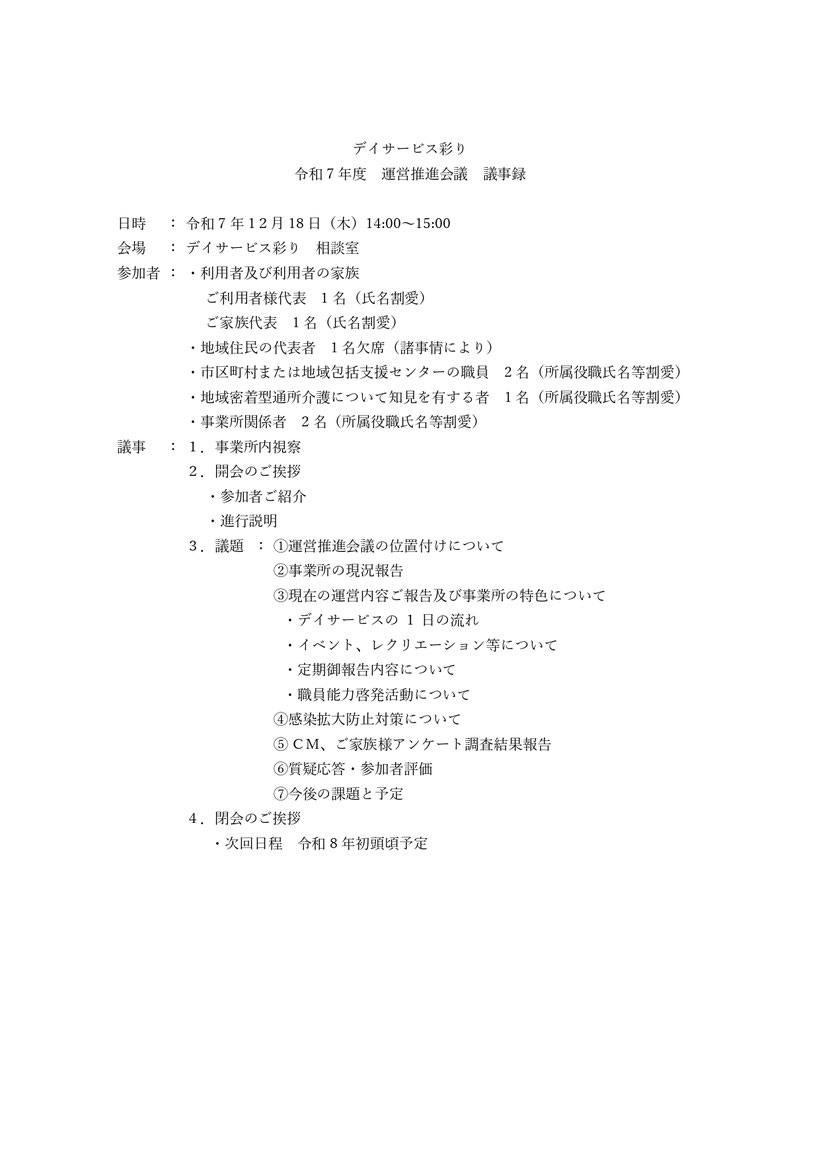 デイサービス彩り 令和7年 運営推進会議 事業所内視察 事業所の概要及び運営方針等について 運営推進会議の位置付け 地域資源としての確認（職員・備品等） 活用状況（地域資源としての活用状況）について 感染拡大防止対策について 現在の運営内容ご報告及び事業所の特色について 1日の流れ 介護保険法に則したPDCAサイクルの流れ イベント、レクリエーション等について ケアマネアンケート ご家族様アンケート 調査結果 定期御報告内容について 職員能力啓発活動について 事故報告 苦情報告 今後の課題と予定