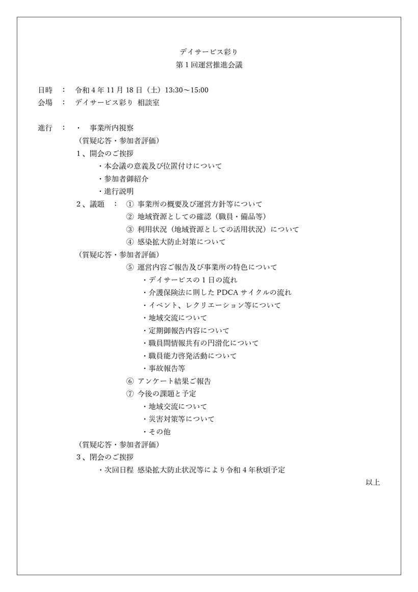 デイサービス彩り 第1回運営推進会議 事業所内視察 事業所の概要及び運営方針等について 地域資源としての確認（職員・備品等） 利用状況（地域資源としての活用状況）について 感染拡大防止対策について 運営内容ご報告及び事業所の特色について 1日の流れ 介護保険法に則したPDCAサイクルの流れ イベント、レクリエーション等について 地域交流について 定期御報告内容について 職員間情報共有の円滑化について 職員能力啓発活動について 事故報告等 アンケート結果ご報告 今後の課題と予定