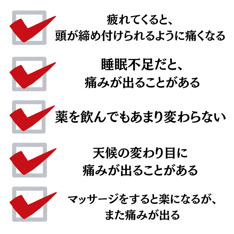 疲れてくると、頭が締め付けられてるように痛くなる・睡眠不足だと、痛みが出ることがある、薬を飲んでもあまり変わらない、天候の変わり目に痛みが出ることがある、マッサージをすると楽になるが、また痛みが出る