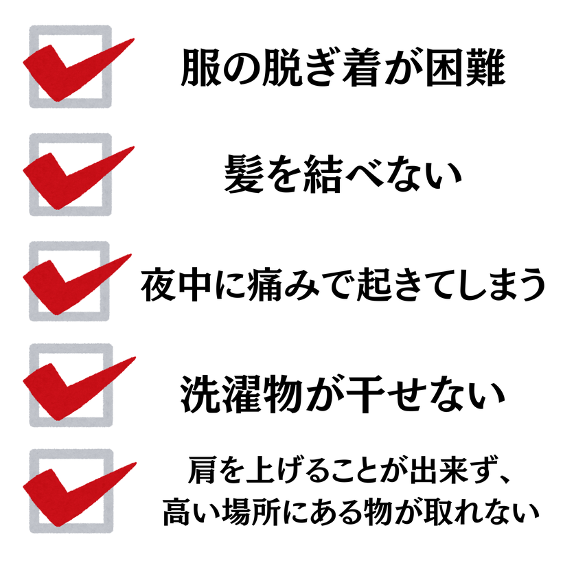 服の脱ぎ着が困難・髪を結べない・夜中に痛みで起きてしまう・洗濯物が干せない肩を上げることが出来ず、高い場所にある物が取れない