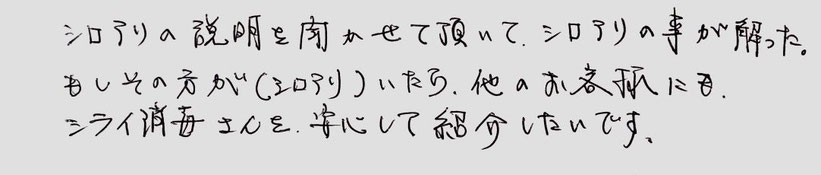 お客様の声。シロアリの説明を聞かせて頂いて、シロアリのことがわかった。もしその方が（シロアリ）いたら、他のお客様にもシライ消毒さんを安心してしょうかいしたいです。