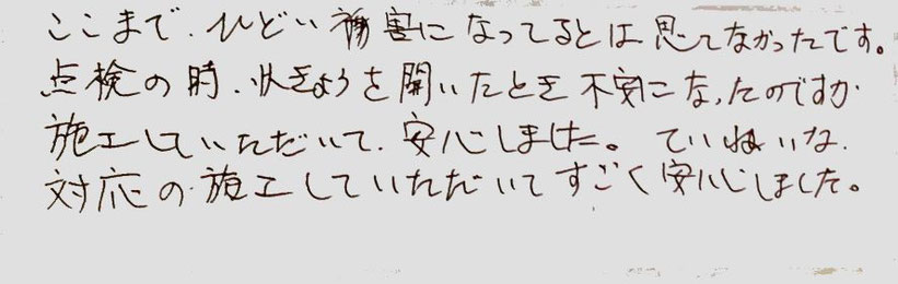 ここまでひどい被害になっているとは思ってなかったです。点検の時、状況を聞いたときは不安になったのですが、施工していただいて、安心しました。丁寧な対応の施工をしていただいてすごく安心しました。