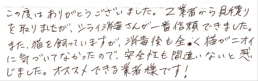 この度は有難うございました。2業者から見積を取りましたが、シライ消毒さんが一番信頼できました。また、猫を飼っていますが、消毒後も全く猫がニオイに気づいていなかったので、安全性も間違い無いと感じました。オススメできる業者様です。