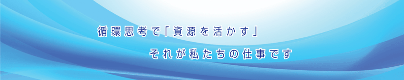 循環思考で資源を活かすそれが私たちの仕事です。