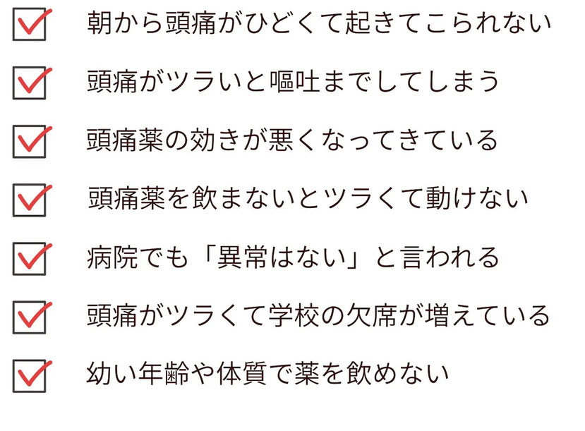 頭痛がひどくて頭痛薬が止められない。朝から痛みが強くて起きることができない。頭痛薬の効きが悪くなっていたり、まだ幼いため頭痛薬を飲ませたくない。