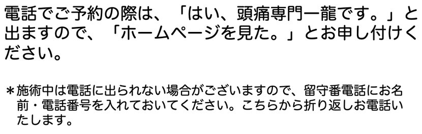 電話でご予約の際は、「はい。頭痛専門一龍です。」と出ますので、「ホームページを見た。」とお申し付けください。