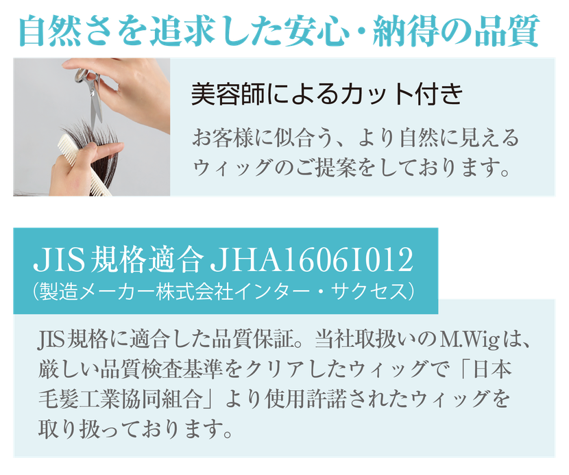 自然さを追求した安心・納得の品質　美容師による自然なカット付き  / JIS規格に適合した品質保証。当社取り扱いのM.wigは、厳しい品質検査基準をクリアしたウィッグで「日本毛髪工業協同組合」より使用承諾されたウィッグを取り扱っております。