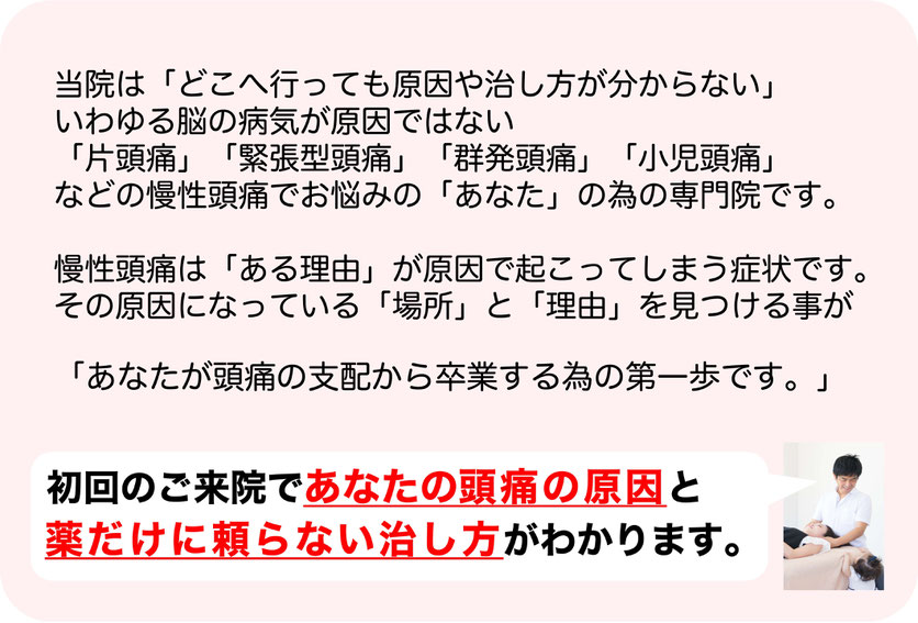 当院は「どこへ行っても原因や治し方が分からない」いわゆる脳の病気が原因でない「偏頭痛」「緊張型頭痛」「群発頭痛」「小児頭痛」などの慢性頭痛でお悩みの「あなた」の為の専門院です。慢性頭痛は「ある理由」が原因で起こってしまう症状です。その原因になっている「場所」と「理由」を見つける事が「あなたが頭痛の支配から卒業する為の第一歩です。」初回のご来院であなたの頭痛の原因と頭痛薬だけに頼らない治し方がわかります。