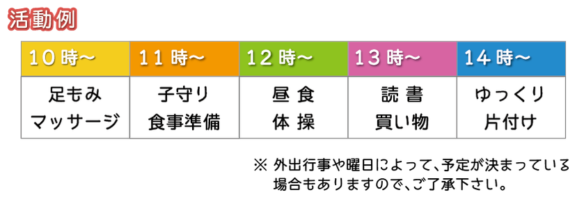 活動例　10時から、足もみ・マッサージ、11時から、子守り・食事準備、12時から、昼食・体操、13時から、読書・買い物、14時から、ゆっくり・片付け　※外出行事や曜日によって、予定が決まっている場合もありますので、ご了承ください。