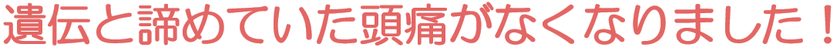 遺伝と諦めていた頭痛がなくなりました！