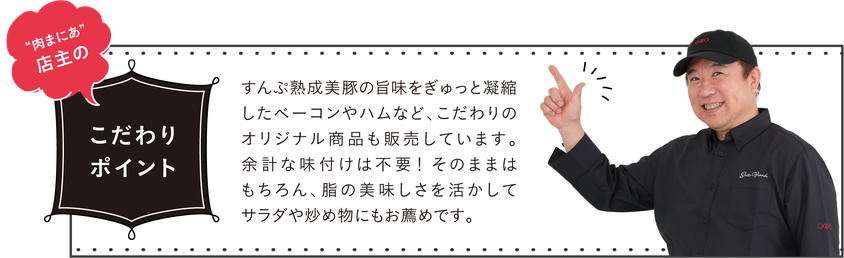 すんぷ熟成美豚の旨味をぎゅっと凝縮したベーコンやハムなど、こだわりのオリジナル商品も販売しています。余計な味付けは不要！そのままはもちろん、脂の美味しさを活かしてサラダや炒め物にもお薦めです。
