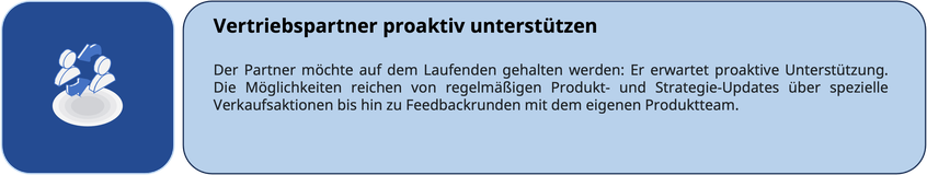 Vertriebspartner proaktiv unterstützen Der Partner möchte auf dem Laufenden gehalten werden: Er erwartet proaktive Unterstützung. Die Möglichkeiten reichen von regelmäßigen Produkt- und Strategie-Updates über spezielle Verkaufsaktionen bis hin zu Feedback