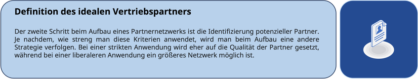 Definition des idealen Vertriebspartners Der zweite Schritt beim Aufbau eines Partnernetzwerks ist die Identifizierung potenzieller Partner. Je nachdem, wie streng man diese Kriterien anwendet, wird man beim Aufbau eine andere Strategie verfolgen. Bei ein