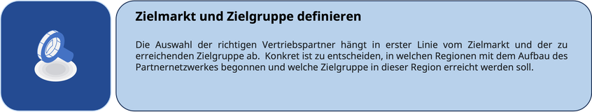 Zielmarkt und Zielgruppe definieren Die Auswahl der richtigen Vertriebspartner hängt in erster Linie vom Zielmarkt und der zu erreichenden Zielgruppe ab.  Konkret ist zu entscheiden, in welchen Regionen mit dem Aufbau des Partnernetzwerkes begonnen werden