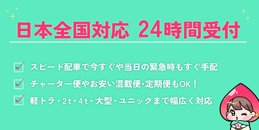 日本全国対応24時間受付「スピード配車で今すぐや、当日の緊急時もすぐ手配」「チャーター便やお安い混載便・定期便もOK！」「軽トラ・2t・4t・大型・ユニック車まで幅広く対応」　