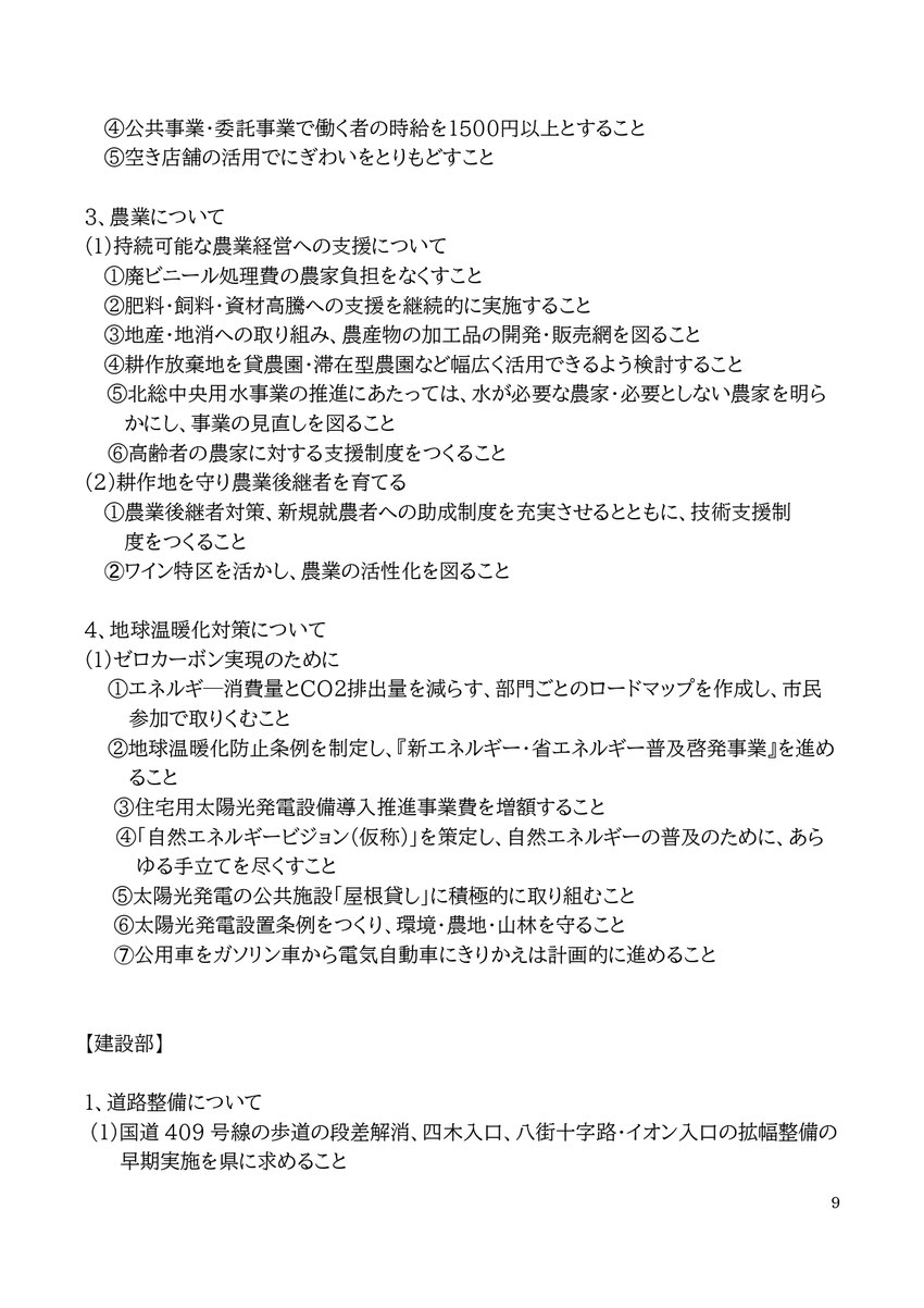9 ④公共事業・委託事業で働く者の時給を1500円以上とすること ⑤空き店舗の活用でにぎわいをとりもどすこと 3、農業について (1)持続可能な農業経営への支援について ①廃ビニール処理費の農家負担をなくすこと ②肥料・飼料・資材高騰への支援を継続的に実施すること ③地産・地消への取り組み、農産物の加工品の開発・販売網を図ること ④耕作放棄地を貸農園・滞在型農園など幅広く活用できるよう検討すること ⑤北総中央用水事業の推進にあたっては、水が必要な農家・必要としない農家を明らかにし、事業の見直しを図ること 