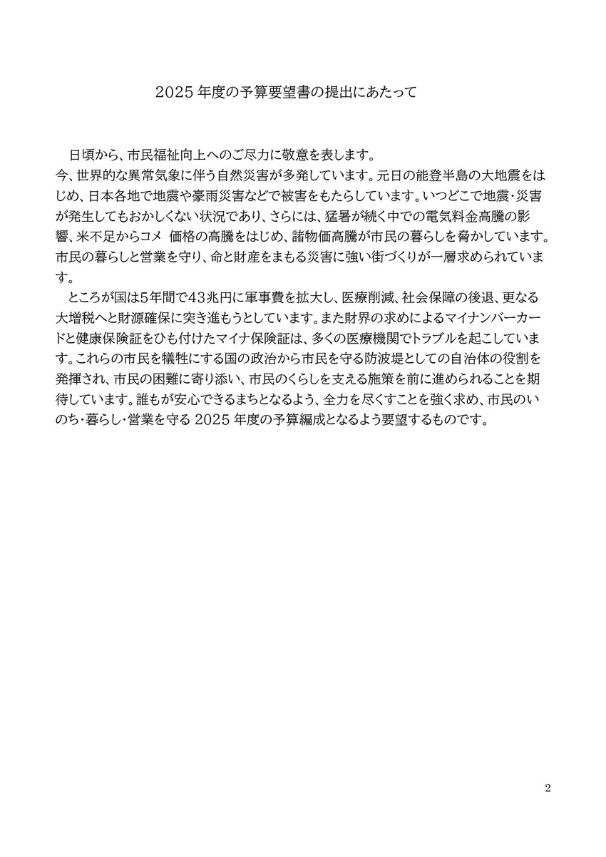 2 2025年度の予算要望書の提出にあたって 日頃から、市民福祉向上へのご尽力に敬意を表します。 今、世界的な異常気象に伴う自然災害が多発しています。元日の能登半島の大地震をはじめ、日本各地で地震や豪雨災害などで被害をもたらしています。いつどこで地震・災害が発生してもおかしくない状況であり、さらには、猛暑が続く中での電気料金高騰の影響、米不足からコメ 価格の高騰をはじめ、諸物価高騰が市民の暮らしを脅かしています。市民の暮らしと営業を守り、命と財産をまもる災害に強い街づくりが一層求められています。 ところが