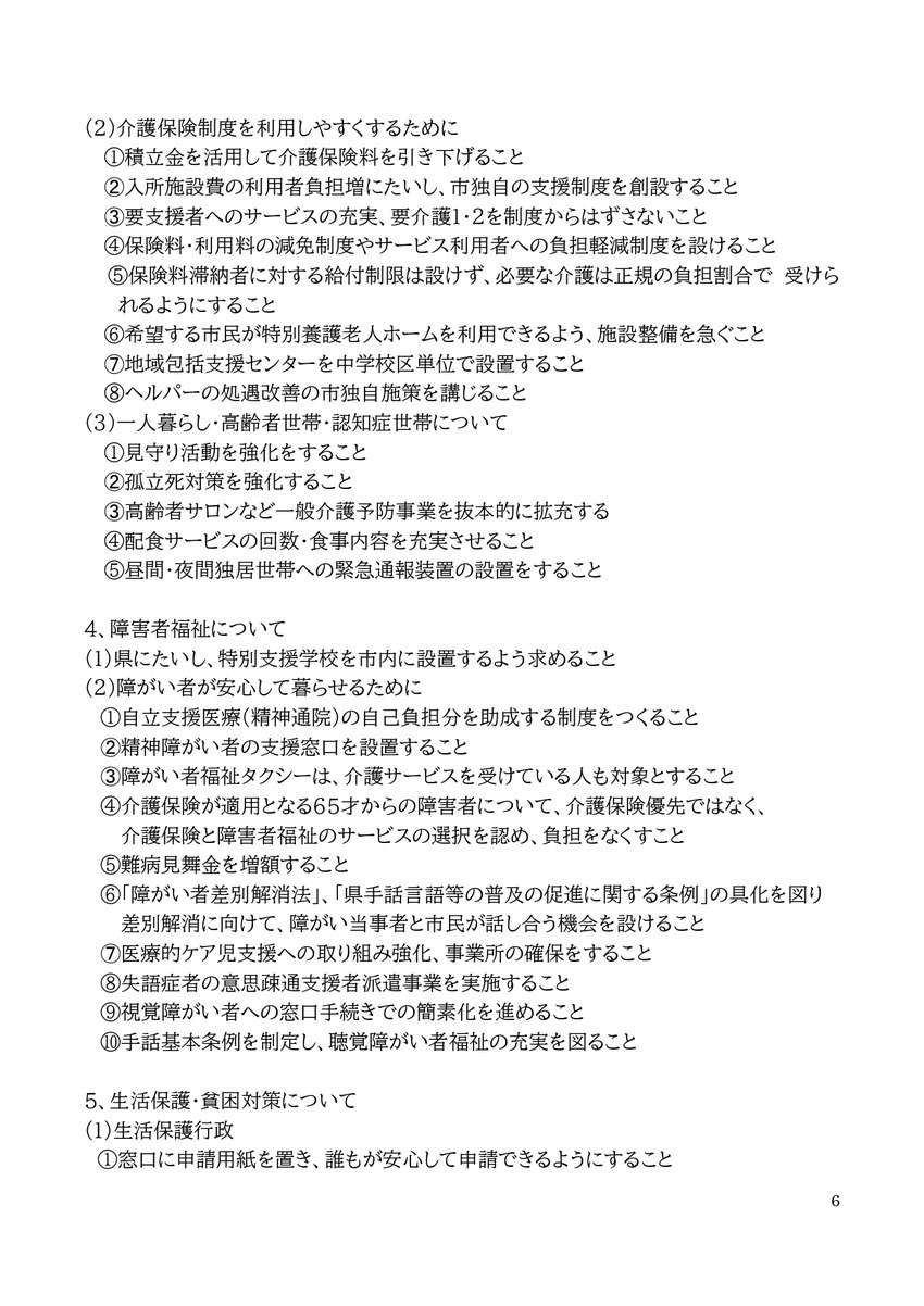 6 (2)介護保険制度を利用しやすくするために ①積立金を活用して介護保険料を引き下げること ➁入所施設費の利用者負担増にたいし、市独自の支援制度を創設すること ➂要支援者へのサービスの充実、要介護１・２を制度からはずさないこと ④保険料・利用料の減免制度やサービス利用者への負担軽減制度を設けること ⑤保険料滞納者に対する給付制限は設けず、必要な介護は正規の負担割合で 受けられるようにすること ⑥希望する市民が特別養護老人ホームを利用できるよう、施設整備を急ぐこと ➆地域包括支援センターを中学校区単位で設