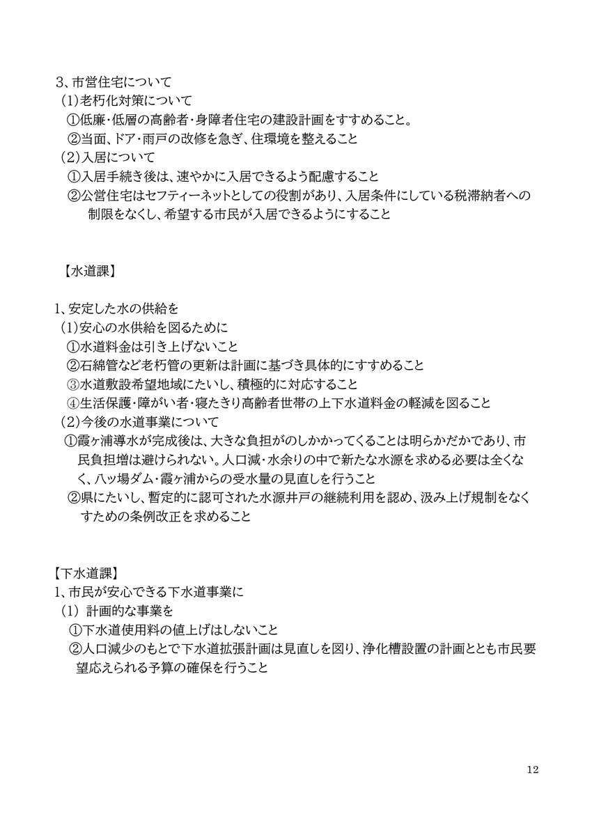 3、市営住宅について (1)老朽化対策について ①低廉・低層の高齢者・身障者住宅の建設計画をすすめること。 ②当面、ドア・雨戸の改修を急ぎ、住環境を整えること (2)入居について ①入居手続き後は、速やかに入居できるよう配慮すること ②公営住宅はセフティーネットとしての役割があり、入居条件にしている税滞納者への制限をなくし、希望する市民が入居できるようにすること 【水道課】 1、安定した水の供給を (1)安心の水供給を図るために