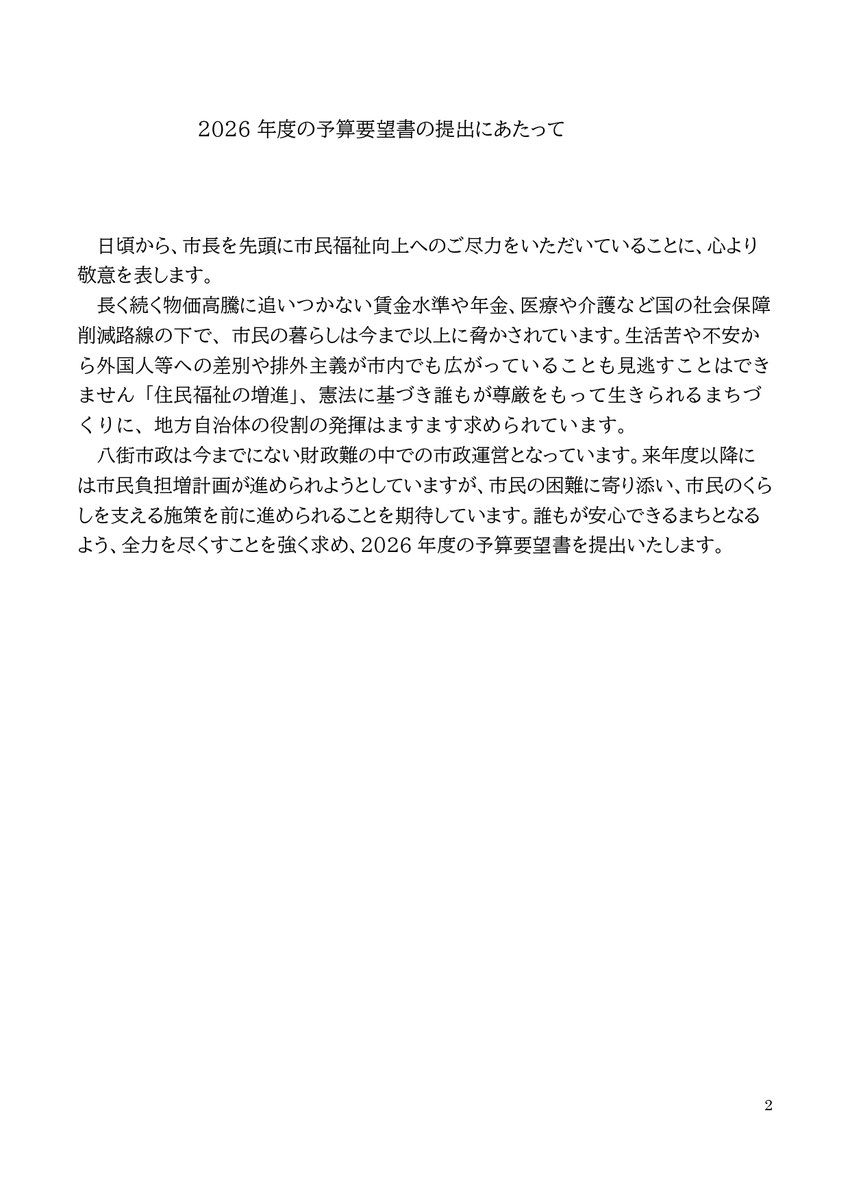 2026年度の予算要望書の提出にあたって 日頃から、市長を先頭に市民福祉向上へのご尽力をいただいていることに、心より敬意を表します。  長く続く物価高騰に追いつかない賃金水準や年金、医療や介護など国の社会保障削減路線の下で、市民の暮らしは今まで以上に脅かされています。生活苦や不安から外国人等への差別や排外主義が市内でも広がっていることも見逃すことはできません「住民福祉の増進」、憲法に基づき誰もが尊厳をもって生きられるまちづくりに、地方自治体の役割の発揮はますます求められています。 