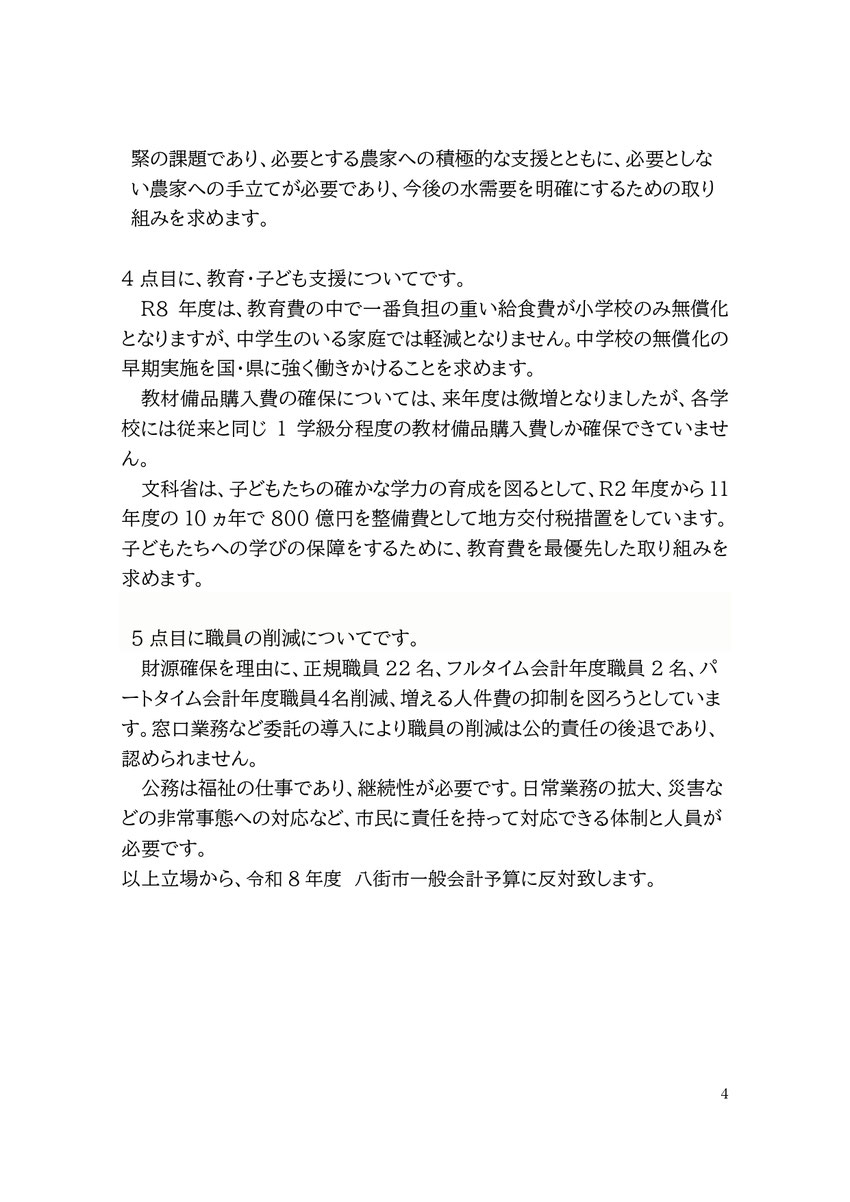 緊の課題であり、必要とする農家への積極的な支援とともに、必要としない農家への手立てが必要であり、今後の水需要を明確にするための取り組みを求めます。  4点目に、教育・子ども支援についてです。 R8年度は、教育費の中で一番負担の重い給食費が小学校のみ無償化となりますが、中学生のいる家庭では軽減となりません。中学校の無償化の早期実施を国・県に強く働きかけることを求めます。 教材備品購入費の確保については、来年度は微増となりましたが、各学校には従来と同じ1学級分程度の教材備品購入費しか確保できていません。 文科
