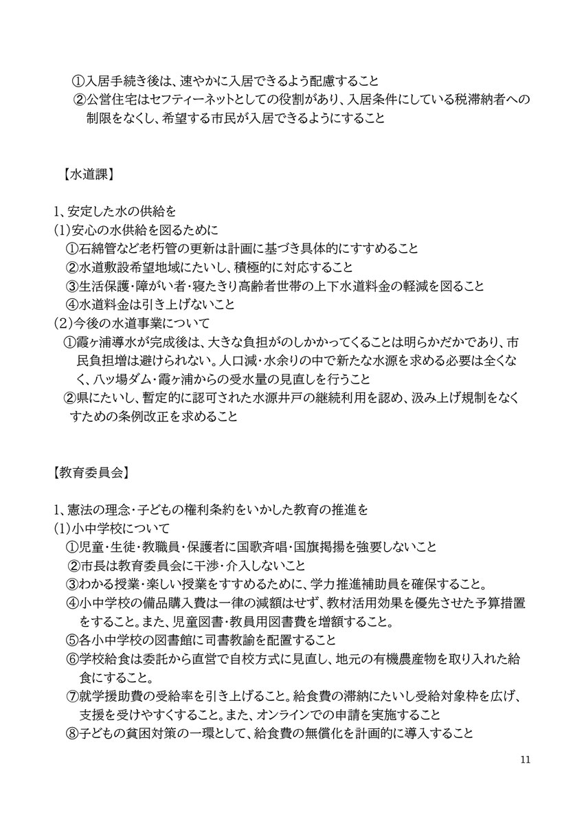 11 ①入居手続き後は、速やかに入居できるよう配慮すること ➁公営住宅はセフティーネットとしての役割があり、入居条件にしている税滞納者への制限をなくし、希望する市民が入居できるようにすること 【水道課】 1、安定した水の供給を (1)安心の水供給を図るために ①石綿管など老朽管の更新は計画に基づき具体的にすすめること ➁水道敷設希望地域にたいし、積極的に対応すること ➂生活保護・障がい者・寝たきり高齢者世帯の上下水道料金の軽減を図ること ④水道料金は引き上げないこと (2)今後の水道事業について ①霞ヶ浦