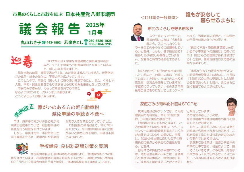 市民のくらしと市政を結ぶ　日本共産党八街市議団　議会報告2025年1月号　丸山わき子　若泉さとし　迎春　コロナ禍に続く急激な物価高騰と実質賃金の減少など、くらしや営業への影響は深刻さを増している中で、新しい年を迎えました。　条例改正　障害のある方への軽自動車税減税申請の手続き不要へ　学校給食　食材高騰対策を実施