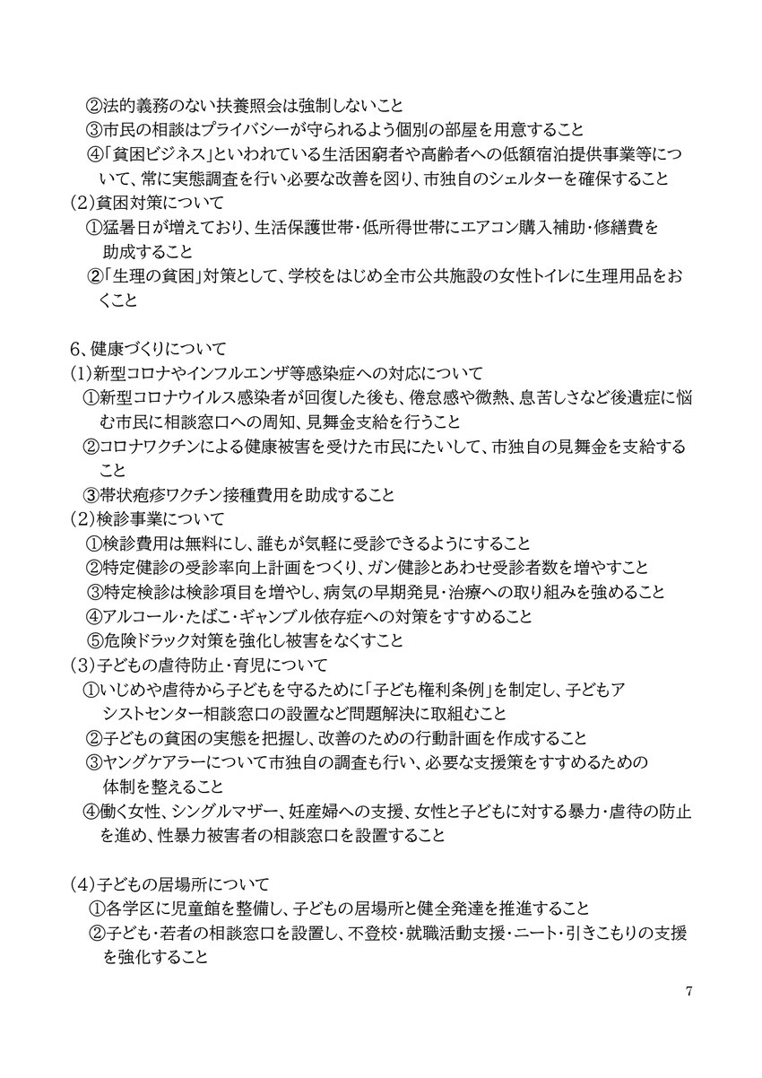 7 ②法的義務のない扶養照会は強制しないこと ③市民の相談はプライバシーが守られるよう個別の部屋を用意すること ④「貧困ビジネス」といわれている生活困窮者や高齢者への低額宿泊提供事業等について、常に実態調査を行い必要な改善を図り、市独自のシェルターを確保すること (2)貧困対策について ①猛暑日が増えており、生活保護世帯・低所得世帯にエアコン購入補助・修繕費を 助成すること ➁「生理の貧困」対策として、学校をはじめ全市公共施設の女性トイレに生理用品をおくこと 6、健康づくりについて (1)新型コロナやイン