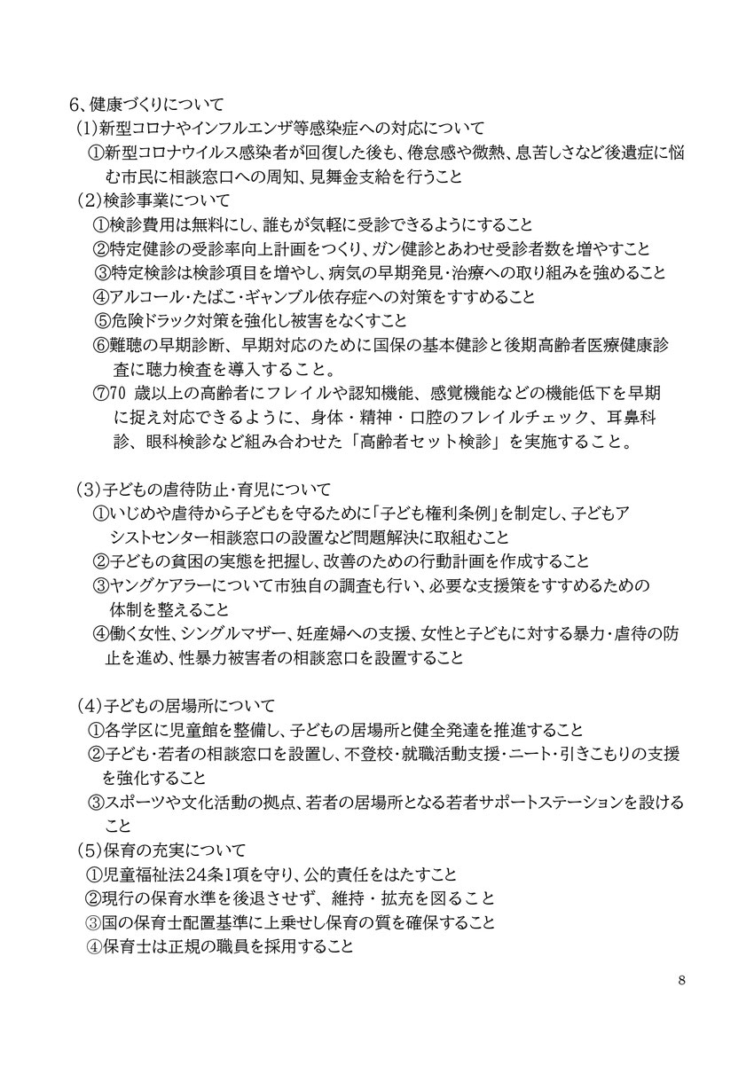 6、健康づくりについて (1)新型コロナやインフルエンザ等感染症への対応について ①新型コロナウイルス感染者が回復した後も、倦怠感や微熱、息苦しさなど後遺症に悩む市民に相談窓口への周知、見舞金支給を行うこと (2)検診事業について ①検診費用は無料にし、誰もが気軽に受診できるようにすること ②特定健診の受診率向上計画をつくり、ガン健診とあわせ受診者数を増やすこと ③特定検診は検診項目を増やし、病気の早期発見・治療への取り組みを強めること ④アルコール・たばこ・ギャンブル依存症への対策をすすめること