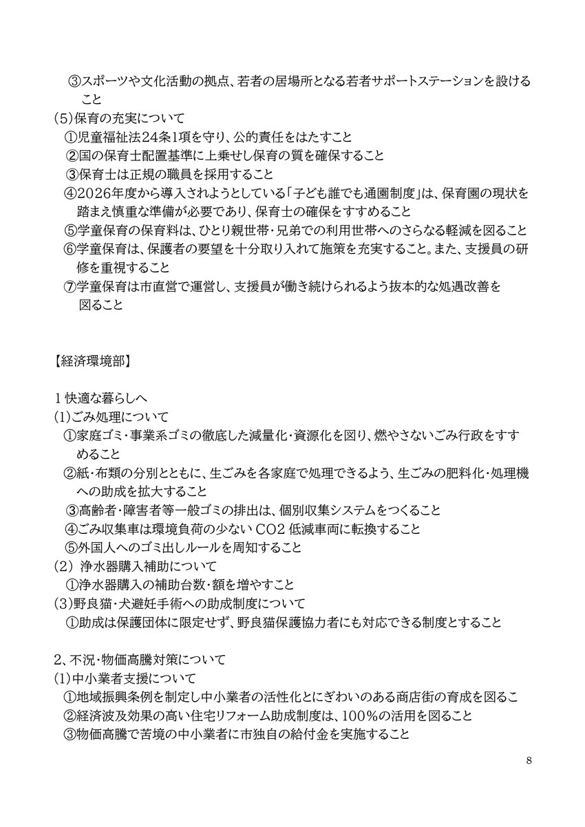 8 ③スポーツや文化活動の拠点、若者の居場所となる若者サポートステーションを設けること (5)保育の充実について ①児童福祉法24条1項を守り、公的責任をはたすこと ➁国の保育士配置基準に上乗せし保育の質を確保すること ➂保育士は正規の職員を採用すること ④2026年度から導入されようとしている「子ども誰でも通園制度」は、保育園の現状を踏まえ慎重な準備が必要であり、保育士の確保をすすめること ⑤学童保育の保育料は、ひとり親世帯・兄弟での利用世帯へのさらなる軽減を図ること ⑥学童保育は、保護者の要望を十分取