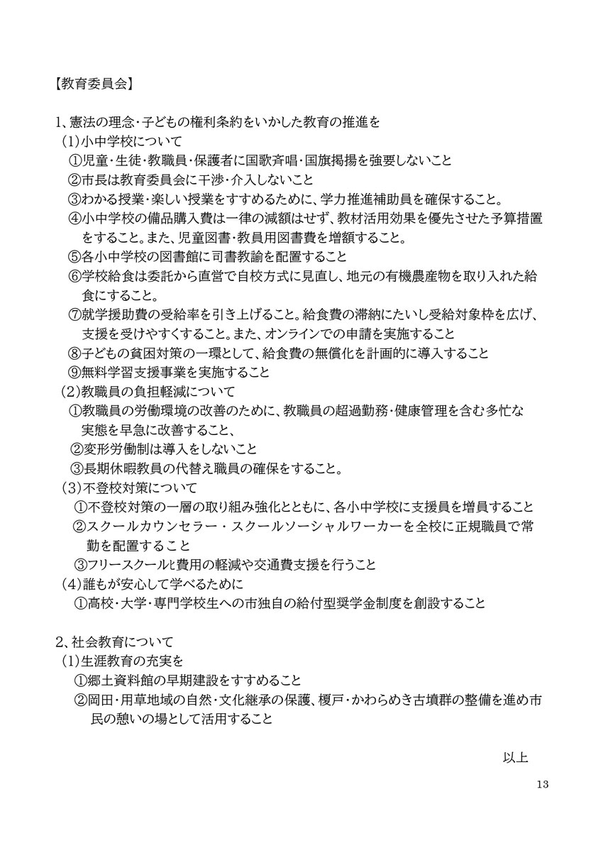 【教育委員会】 1、憲法の理念・子どもの権利条約をいかした教育の推進を (1)小中学校について ①児童・生徒・教職員・保護者に国歌斉唱・国旗掲揚を強要しないこと ②市長は教育委員会に干渉・介入しないこと ③わかる授業・楽しい授業をすすめるために、学力推進補助員を確保すること。 ④小中学校の備品購入費は一律の減額はせず、教材活用効果を優先させた予算措置をすること。また、児童図書・教員用図書費を増額すること。