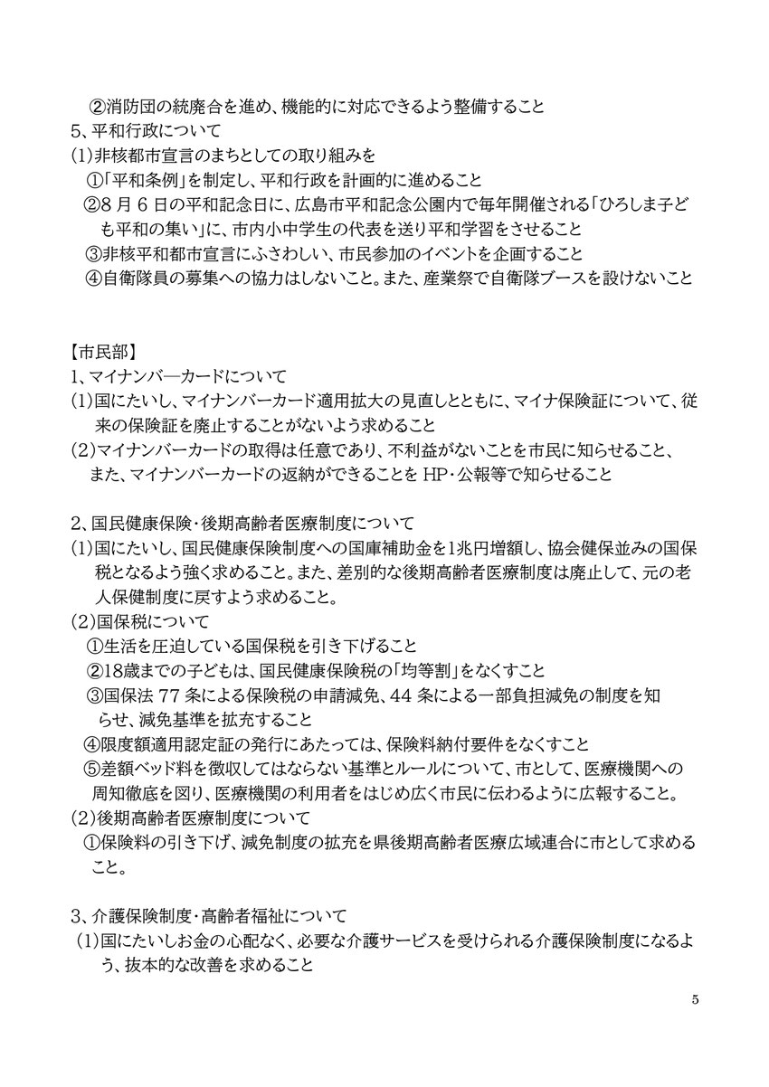 5 ➁消防団の統廃合を進め、機能的に対応できるよう整備すること 5、平和行政について (1)非核都市宣言のまちとしての取り組みを ①「平和条例」を制定し、平和行政を計画的に進めること ②8月6日の平和記念日に、広島市平和記念公園内で毎年開催される「ひろしま子ども平和の集い」に、市内小中学生の代表を送り平和学習をさせること ③非核平和都市宣言にふさわしい、市民参加のイベントを企画すること ④自衛隊員の募集への協力はしないこと。また、産業祭で自衛隊ブースを設けないこと 【市民部】 1、マイナンバ―カードについ